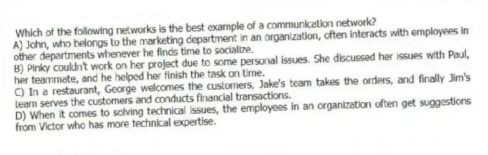 Which of the following networks is the best example of a communication network?
A) John, who belongs to the marketing department in an organization, often interacts with employees in other departments whenever he finds time to socialize.
B) Pinky couldn't work on her project due to some personal issues. She discussed her issues with Paul, her teammate, and he helped her finish the task on time.
C) In a restaurant, George welcomes the customers, Jake's team takes the orders, and finally Jim's team serves the customers and conducts financial transactions.
D) When it comes to solving technical issues, the employees in an organization often get suggestions from Victor who has more technical expertise.