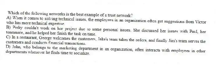 Which of the following networks is the best example of a trust network?
A) When it comes to solving technical issues, the employees in an organization often get suggestions from Victor who has more technical expertise.
B) Pinky couldn't work on her project due to some personal issues. She discussed her issues with Paul, her teammate, and he helped her finish the task on time.
C) In a restaurant, George welcomes the customers, Jake's team takes the orders, and finally Jim's team serves the customers and conducts financial transactions.
D) John, who belongs to the marketing department in an organization, often interacts with employees in other departments whenever he finds time to socialize.