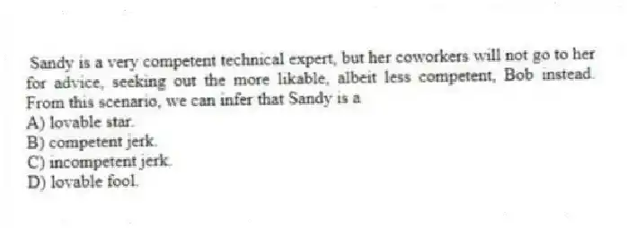 Sandy is a very competent technical expert, but her coworkers will not go to her for advice, seeking out the more likable, albeit less competent, Bob instead. From this scenario, we can infer that Sandy is a
A) lovable star.
B) competent jerk.
C) incompetent jerk.
D) lovable fool.