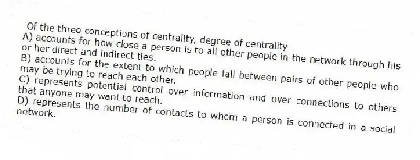 Of the three conceptions of centrality, degree of centrality
A) accounts for how close a person is to all other people in the network through his or her direct and indirect ties.
B) accounts for the extent to which people fall between pairs of other people who may be trying to reach each other.
C) represents potential control over information and over connections to others that anyone may want to reach.
D) represents the number of contacts to whom a person is connected in a social network.