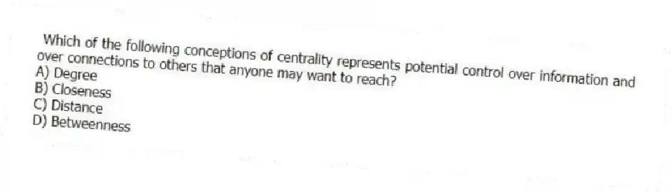 Which of the following conceptions of centrality represents potential control over information and over connections to others that anyone may want to reach?
A) Degree
B) Closeness
C) Distance
D) Betweenness