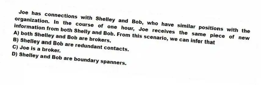 Joe has connections with Shelley and Bob, who have similar positions with the organization. In the course of one hour, Joe receives the same piece of new information from both Shelly and Bob. From this scenario, we can infer that
A) both Shelley and Bob are brokers.
B) Shelley and Bob are redundant contacts.
C) Joe is a broker.
D) Shelley and Bob are boundary spanners.