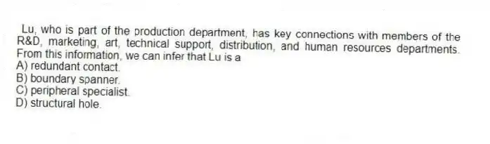 Lu, who is part of the production department, has key connections with members of the R&D, marketing, art, technical support, distribution, and human resources departments. From this information, we can infer that Lu is a
A) redundant contact.
B) boundary spanner.
C) peripheral specialist.
D) structural hole.