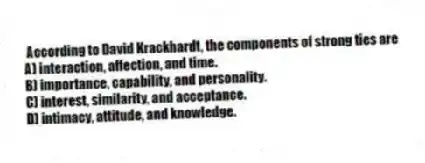 According to David Krackhardt, the components of strong ties are
A) interaction, affection, and time.
B) importance, capability, and personality.
C) interest, similarity, and acceptance.
D) intimacy, attitude, and knowledge.
