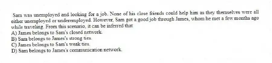 Sam was unemployed and looking for a job. None of his close friends could help him as they themselves were all either unemployed or underemployed. However, Sam got a good job through James, whom he met a few months ago while traveling. From this scenario, it can be inferred that
A) James belongs to Sam's closed network.
B) Sam belongs to James's strong ties.
C) James belongs to Sam's weak ties.
D) Sam belongs to James's communication network.