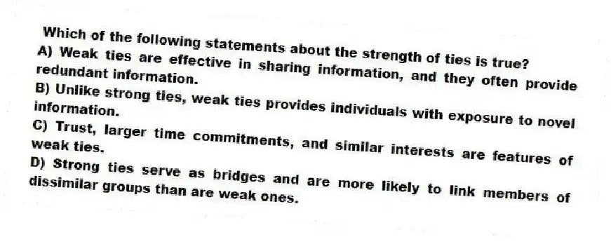 Which of the following statements about the strength of ties is true?
A) Weak ties are effective in sharing information, and they often provide redundant information.
B) Unlike strong ties, weak ties provides individuals with exposure to novel information.
C) Trust, larger time commitments, and similar interests are features of weak ties.
D) Strong ties serve as bridges and are more likely to link members of dissimilar groups than are weak ones.