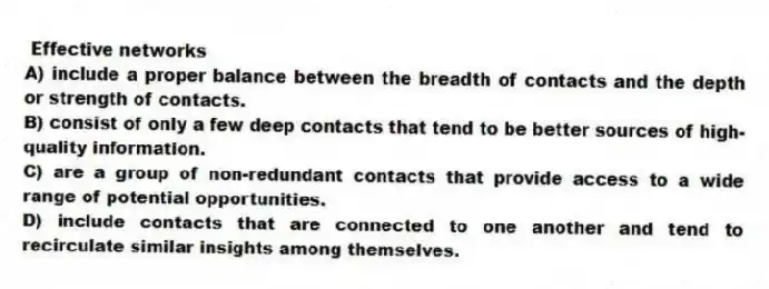 Effective networks
A) include a proper balance between the breadth of contacts and the depth or strength of contacts.
B) consist of only a few deep contacts that tend to be better sources of high-quality information.
C) are a group of non-redundant contacts that provide access to a wide range of potential opportunities.
D) include contacts that are connected to one another and tend to recirculate similar insights among themselves.