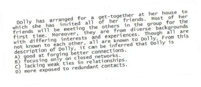 Dolly has arranged for a get-together at her house to which she has invited all of her friends. Most of her friends will be meeting the others in the group for the first time. Moreover, they are from diverse backgrounds with differing interests and experiences. Though all are not known to each other, all are known to Dolly. From this description of Dolly, it can be inferred that Dolly is
A) good at forging better connections.
B) focusing only on closed networks.
C) lacking weak ties in relationships.
D) more exposed to redundant contacts.