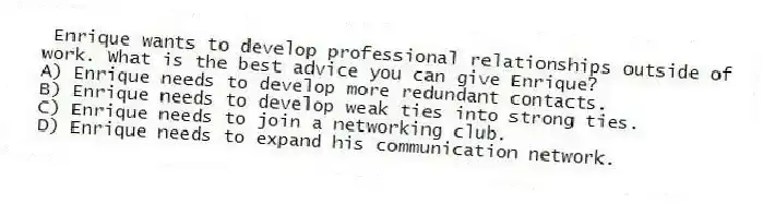 Enrique wants to develop professional relationships outside of work. What is the best advice you can give Enrique?
A) Enrique needs to develop more redundant contacts.
B) Enrique needs to develop weak ties into strong ties.
C) Enrique needs to join a networking club.
D) Enrique needs to expand his communication network.