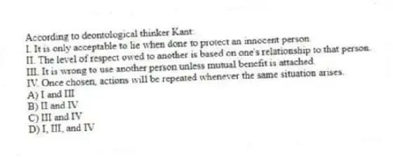 According to deontological thinker Kant:
I. It is only acceptable to lie when done to protect an innocent person.
II. The level of respect owed to another is based on one's relationship to that person.
III. It is wrong to use another person unless mutual benefit is attached.
IV. Once chosen, actions will be repeated whenever the same situation arises.
A) I and III
B) II and IV
C) III and IV
D) I, III, and IV