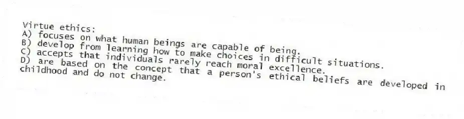 Virtue ethics:
A) focuses on what human beings are capable of being.
B) develop from learning how to make choices in difficult situations.
C) accepts that individuals rarely reach moral excellence.
D) are based on the concept that a person's ethical beliefs are developed in childhood and do not change.