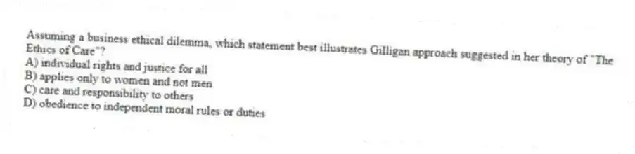 Assuming a business ethical dilemma, which statement best illustrates Gilligan approach suggested in her theory of "The Ethics of Care"?
A) individual rights and justice for all
B) applies only to women and not men
C) care and responsibility to others
D) obedience to independent moral rules or duties