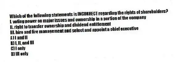 Which of the following statements is INCORRECT regarding the rights of shareholders?
I. voting power on major issues and ownership in a portion of the company
II. right to transfer ownership and dividend entitlement
III. hire and fire management and select and appoint a chief executive
A) I and II
B) I, II, and III
C) I only
D) III only