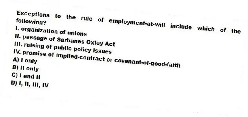 Exceptions to the rule of employment-at-will include which of the following?
I. organization of unions
II. passage of Sarbanes Oxley Act
III. raising of public policy issues
IV. promise of implied-contract or covenant-of-good-faith
A) I only
B) II only
C) I and II
D) I, II, III, IV