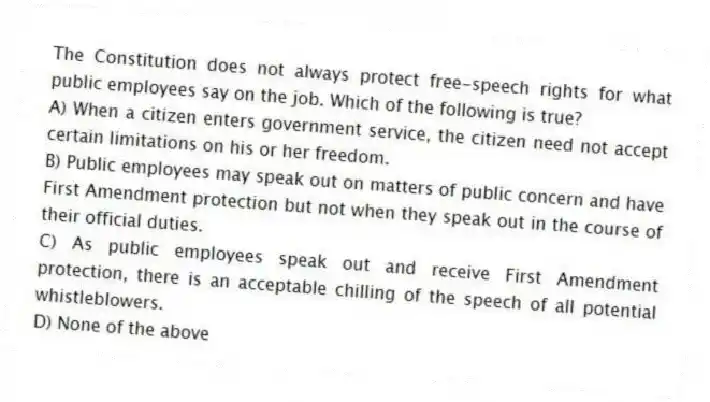 The Constitution does not always protect free-speech rights for what public employees say on the job. Which of the following is true?
A) When a citizen enters government service, the citizen need not accept certain limitations on his or her freedom.
B) Public employees may speak out on matters of public concern and have First Amendment protection but not when they speak out in the course of their official duties.
C) As public employees speak out and receive First Amendment protection, there is an acceptable chilling of the speech of all potential whistleblowers.
D) None of the above