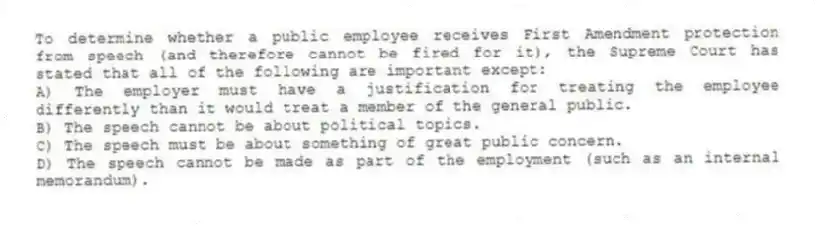 To determine whether a public employee receives First Amendment protection from speech (and therefore cannot be fired for it), the Supreme Court has stated that all of the following are important except:
A) The employer must have a justification for treating the employee differently than it would treat a member of the general public.
B) The speech cannot be about political topics.
C) The speech must be about something of great public concern.
D) The speech cannot be made as part of the employment (such as an internal memorandum).
