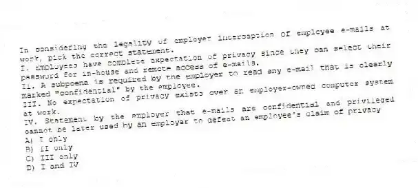 In considering the legality of employer interception of employee e-mails at work, pick the correct statement.
I. Employees have complete expectation of privacy since they can select their password for in-house and remote access of e-mails.
II. A subpoena is required by the employer to read any e-mail that is clearly marked "confidential" by the employee.
III. No expectation of privacy exists over an employer-owned computer system at work.
IV. Statement by the employer that e-mails are confidential and privileged cannot be later used by an employer to defeat an employee's claim of privacy
A) I only
B) II only
C) III only
D) I and IV