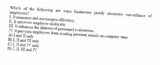 Which of the following are ways businesses justify electronic surveillance of employees?
I. It measures and encourages efficiency.
II. It uncovers employee disloyalty.
III. It enhances the fairness of personnel evaluations.
IV. It prevents employees from sending personal emails on company time
A) I and II only
B) I, II and III only
C) I, II and IV only
D) I, II, III and IV