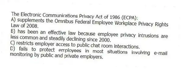 The Electronic Communications Privacy Act of 1986 (ECPA):
A) supplements the Omnibus Federal Employee Workplace Privacy Rights Law of 2008.
B) has been an effective law because employee privacy intrusions are less common and steadily declining since 2000.
C) restricts employer access to public chat room interactions.
D) fails to protect employees in most situations involving e-mail monitoring by public and private employers.