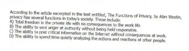 According to the article excerpted in the text entitled, The Functions of Privacy, by Alan Westin, privacy has several functions in today's society. These include:
A) Total freedom in the private life with no consequences to the work life.
B) The ability to vent anger at authority without being held responsible.
C) The ability to post critical information on the Internet without consequences at work.
D) The ability to spend time quietly analyzing the actions and reactions of other people.