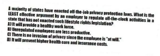 A majority of states have enacted off-the-job privacy protection laws. What is the LEAST effective argument by an employer to regulate off-the-clock activities in a state that has not enacted such lifestyle rights legislation?
A) It will provide a healthy work force.
B) Unregulated employees are less productive.
C) There is no invasion of privacy since the employee is "at will."
D) It will prevent higher health care and insurance costs.