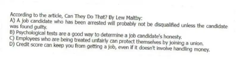 According to the article, Can They Do That? By Lew Maltby:
A) A job candidate who has been arrested will probably not be disqualified unless the candidate was found guilty.
B) Psychological tests are a good way to determine a job candidate's honesty.
C) Employees who are being treated unfairly can protect themselves by joining a union.
D) Credit score can keep you from getting a job, even if it doesn't involve handling money.