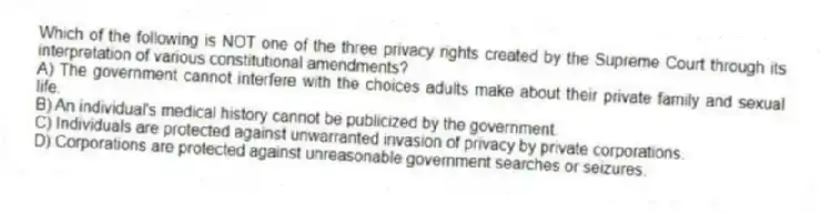 Which of the following is NOT one of the three privacy rights created by the Supreme Court through its interpretation of various constitutional amendments?
A) The government cannot interfere with the choices adults make about their private family and sexual life.
B) An individual's medical history cannot be publicized by the government.
C) Individuals are protected against unwarranted invasion of privacy by private corporations.
D) Corporations are protected against unreasonable government searches or seizures.