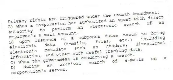 Privacy rights are triggered under the Fourth Amendment:
A) when a corporation has authorized an agent with direct authority to perform an electronic search of an employee's e-mail account.
B) upon issuance of a subpoena duces tecum to bring electronic data (e-mails, files, etc.) including electronic metadata such as headers, directional information, and other such useful tracking data.
C) when the government is conducting a search.
D) during an archival search of e-mails on a corporation's server.