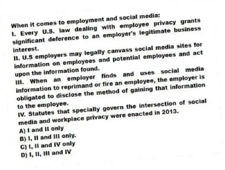 When it comes to employment and social media:
I. Every U.S. law dealing with employee privacy grants significant deference to an employer's legitimate business interest.
II. U.S employers may legally canvass social media sites for information on employees and potential employees and act upon the information found.
III. When an employer finds and uses social media information to reprimand or fire an employee, the employer is obligated to disclose the method of gaining that information to the employee.
IV. Statutes that specially govern the intersection of social media and workplace privacy were enacted in 2013.
A) I and II only
B) I, II and III only.
C) I, II and IV only
D) I, II, III and IV