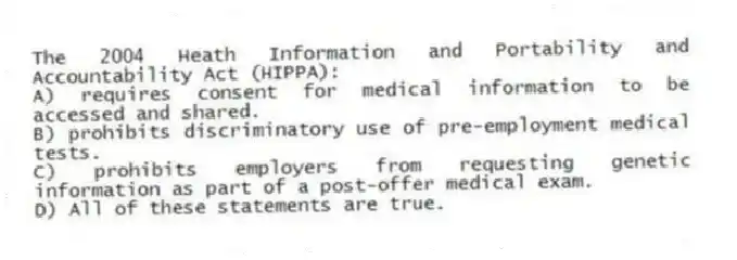 The 2004 Heath Information and Portability and Accountability Act (HIPPA):
A) requires consent for medical information to be accessed and shared.
B) prohibits discriminatory use of pre-employment medical tests.
C) prohibits employers from requesting genetic information as part of a post-offer medical exam.
D) All of these statements are true.