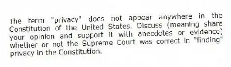 The term "privacy" does not appear anywhere in the Constitution of the United States. Discuss (meaning share your opinion and support it with anecdotes or evidence) whether or not the Supreme Court was correct in "finding" privacy in the Constitution.