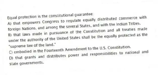 Equal protection is the constitutional guarantee:
A) that empowers Congress to regulate equally distributed commerce with foreign Nations, and among the several States, and with the Indian Tribes.
B) that laws made in pursuance of the Constitution and all treaties made under the authority of the United States shall be the equally protected as the "supreme law of the land."
C) embodied in the Fourteenth Amendment to the U.S. Constitution.
D) that grants and distributes power and responsibilities to national and state governments.