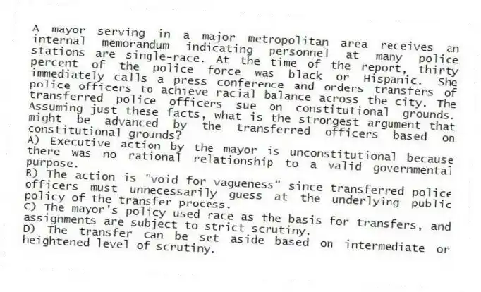 A mayor serving in a major metropolitan area receives an internal memorandum indicating personnel at many police stations are single-race. At the time of the report, thirty percent of the police force was black or Hispanic. She immediately calls a press conference and orders transfers of police officers to achieve racial balance across the city. The transferred police officers sue on constitutional grounds. Assuming just these facts, what is the strongest argument that might be advanced by the transferred officers based on constitutional grounds?
A) Executive action by the mayor is unconstitutional because there was no rational relationship to a valid governmental purpose.
B) The action is "void for vagueness" since transferred police officers must unnecessarily guess at the underlying public policy of the transfer process.
C) The mayor's policy used race as the basis for transfers, and assignments are subject to strict scrutiny.
D) The transfer can be set aside based on intermediate or heightened level of scrutiny.