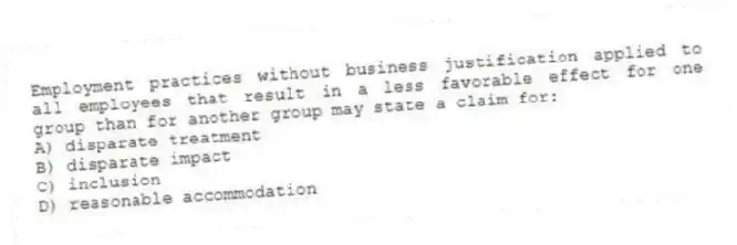 Employment practices without business justification applied to all employees that result in a less favorable effect for one group than for another group may state a claim for:
A) disparate treatment
B) disparate impact
C) inclusion
D) reasonable accommodation