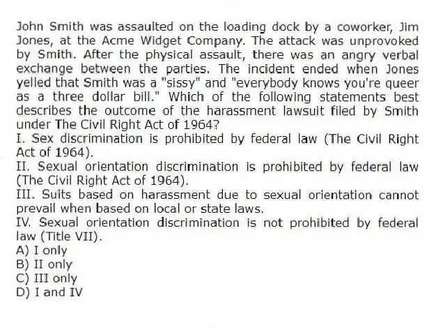 John Smith was assaulted on the loading dock by a coworker, Jim Jones, at the Acme Widget Company. The attack was unprovoked by Smith. After the physical assault, there was an angry verbal exchange between the parties. The incident ended when Jones yelled that Smith was a "sissy" and "everybody knows you're queer as a three dollar bill." Which of the following statements best describes the outcome of the harassment lawsuit filed by Smith under The Civil Right Act of 1964?
I. Sex discrimination is prohibited by federal law (The Civil Right Act of 1964).
II. Sexual orientation discrimination is prohibited by federal law (The Civil Right Act of 1964).
III. Suits based on harassment due to sexual orientation cannot prevail when based on local or state laws.
IV. Sexual orientation discrimination is not prohibited by federal law (Title VII).
A) I only
B) II only
C) III only
D) I and IV