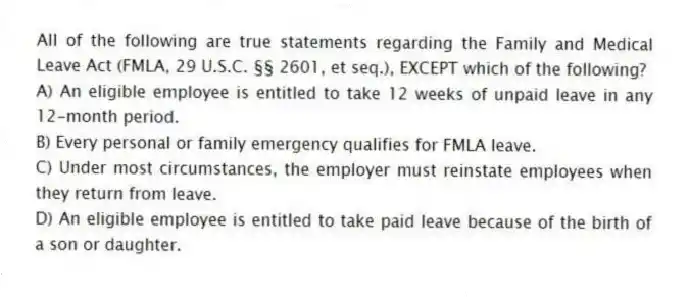 All of the following are true statements regarding the Family and Medical Leave Act (FMLA, 29 U.S.C. §§ 2601, et seq.), EXCEPT which of the following?
A) An eligible employee is entitled to take 12 weeks of unpaid leave in any 12-month period.
B) Every personal or family emergency qualifies for FMLA leave.
C) Under most circumstances, the employer must reinstate employees when they return from leave.
D) An eligible employee is entitled to take paid leave because of the birth of a son or daughter.