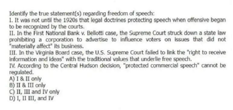 Identify the true statement(s) regarding freedom of speech:
I. It was not until the 1920s that legal doctrines protecting speech when offensive began to be recognized by the courts.
II. In the First National Bank v. Bellotti case, the Supreme Court struck down a state law prohibiting a corporation to advertise to influence voters on issues that did not "materially affect" its business.
III. In the Virginia Board case, the U.S. Supreme Court failed to link the "right to receive information and ideas" with the traditional values that underlie free speech.
IV. According to the Central Hudson decision, "protected commercial speech" cannot be regulated.
A) I & II only
B) II & III only
C) II, III and IV only
D) I, II III, and IV