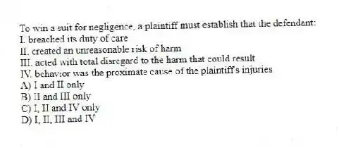 To win a suit for negligence, a plaintiff must establish that the defendant:
I. breached its duty of care
II. created an unreasonable risk of harm
III. acted with total disregard to the harm that could result
IV. behavior was the proximate cause of the plaintiff's injuries
A) I and II only
B) II and III only
C) I, II and IV only
D) I, II, III and IV