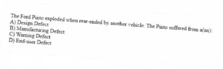 The Ford Pinto exploded when rear-ended by another vehicle. The Pinto suffered from a(an):
A) Design Defect
B) Manufacturing Defect
C) Warning Defect
D) End-user Defect