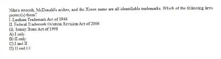 Nike's swoosh, McDonald's arches, and the Xerox name are all identifiable trademarks. Which of the following laws protect(s) them?
I. Lanham Trademark Act of 1946
II. Federal Trademark Dilution Revision Act of 2006
III. Sonny Bono Act of 1998
A) I only
B) II only
C) I and II
D) II and III