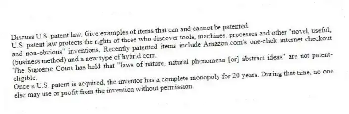 Discuss U.S. patent law. Give examples of items that can and cannot be patented.
U.S. patent law protects the rights of those who discover tools, machines, processes and other "novel, useful, and non-obvious" inventions. Recently patented items include Amazon.com's one-click internet checkout (business method) and a new type of hybrid corn.
The Supreme Court has held that "laws of nature, natural phenomena [or] abstract ideas" are not patent-eligible.
Once a U.S. patent is acquired, the inventor has a complete monopoly for 20 years. During that time, no one else may use or profit from the invention without permission.