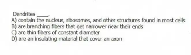  Dendrites ____.
A) contain the nucleus, ribosomes, and other structures found in most cells
B) are branching fibers that get narrower near their ends
C) are thin fibers of constant diameter
D) are an insulating material that cover an axon