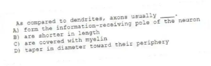 As compared to dendrites, axons usually ____.
A) form the information-receiving pole of the neuron
B) are shorter in length
C) are covered with myelin
D) taper in diameter toward their periphery