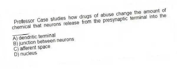  Professor Case studies how drugs of abuse change the amount of chemical that neurons release from the presynaptic terminal into the ______.
A) dendritic terminal
B) junction between neurons
C) afferent space
D) nucleus