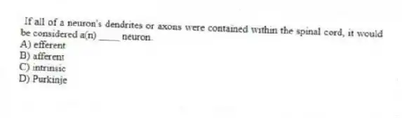 If all of a neuron's dendrites or axons were contained within the spinal cord, it would be considered a(n) ____ neuron.
A) efferent
B) afferent
C) intrinsic
D) Purkinje