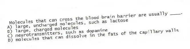 Molecules that can cross the blood-brain barrier are usually ____.
A) large, uncharged molecules, such as lactose
B) large, charged molecules
C) neurotransmitters, such as dopamine
D) molecules that can dissolve in the fats of the capillary walls