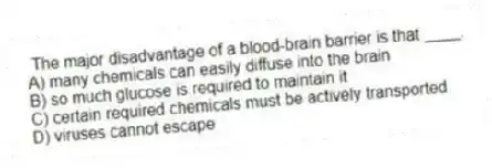 The major disadvantage of a blood-brain barrier is that ____.
A) many chemicals can easily diffuse into the brain
B) so much glucose is required to maintain it
C) certain required chemicals must be actively transported
D) viruses cannot escape