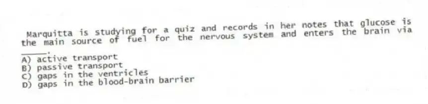 Marquitta is studying for a quiz and records in her notes that glucose is the main source of fuel for the nervous system and enters the brain via _____.
A) active transport
B) passive transport
C) gaps in the ventricles
D) gaps in the blood-brain barrier