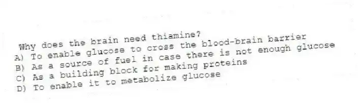 Why does the brain need thiamine?
A) To enable glucose to cross the blood-brain barrier
B) As a source of fuel in case there is not enough glucose
C) As a building block for making proteins
D) To enable it to metabolize glucose