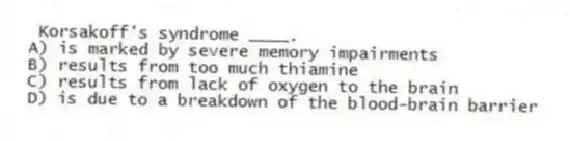Korsakoff's syndrome ____.
A) is marked by severe memory impairments
B) results from too much thiamine
C) results from lack of oxygen to the brain
D) is due to a breakdown of the blood-brain barrier